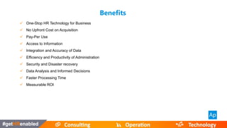 Benefits
 One-Stop HR Technology for Business
 No Upfront Cost on Acquisition
 Pay-Per Use
 Access to Information
 Integration and Accuracy of Data
 Efficiency and Productivity of Administration
 Security and Disaster recovery
 Data Analysis and Informed Decisions
 Faster Processing Time
 Measurable ROI
 