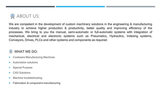 ABOUT US:
We are competent in the development of custom machinery solutions in the engineering & manufacturing
industry to...