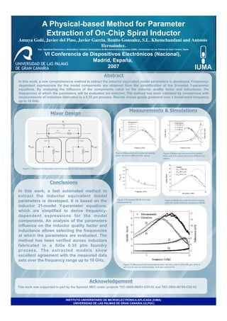 A Physical-based Method for Parameter
                        Extraction of On-Chip Spiral Inductor
Amaya Goñi, Javier del Pino, Javier Garcia, Benito Gonzalez, S.L. Khemchandani and Antonio
                                        Hernaindez. 	

                  Dep. Ingeniería Electrónica y Automática / Instituto Universitario de Microelectrónica Aplicada (IUMA), Universidad de Las Palmas de Gran Canaria, Spain.

                          VI Conferencia de Dispositivos Electrónicos (Nacional),
                                             Madrid, España,
                                                  2007
                                                                                    Abstract
In this work, a new comprehensive method to extract the inductor equivalent model parameters is developed. Frequency-
dependent expressions for the model components are obtained from the simplification of the 2r-model Y-parameter
equations. By analyzing the influence of the components value on the inductor quality factor and inductance, the
frequencies at which the parameters will be evaluated are selected. The method has been validated by comparison with
measurements of inductors fabricated in a 0.35 pm process. Results showa gooda greement over a broad-band frequency
up to 10 GHz.


                                                                                                              Measurements & Simulations
                               Mixer Design	





                                            0




                                                                                                Figure 4 Measured and extracted quality         Figure 6 Measured and extracted quality
                                                                                                factor for three different RS values.           actor and inductance for three different Cp
                                                                                                                                                values.



   Figure 1. Two-port 21-equivalent circuit model for on-chip spiral inductor.




                               Conclusions
In this work, a fast automated method to
extract the inductor equivalent model
parameters is developed. It is based on the                                                      Figure 7 Extracted RSUB from the
                                                                                                 measurements
                                                                                                                                                  Figure 8 Measured and extracted quality
                                                                                                                                                  actor for three different resistance RSUB
inductor 21-model Y-parameter equations,                                                                                                          values..

which are simplified to derive frequency-
dependent expressions for the model
components. An analysis of the parameters
influence on the inductor quality factor and
inductance allows selecting the frequencies
at which the parameters are evaluated. The
method has been verified across inductors
fabricated in a SiGe 0.35 ptm foundry
process. The extracted models show
excellent agreement with the measured data
sets over the frequency range up to 10 GHz.
                                                                                                        Figure 10 Measured and extracted Q and L for two coils I1 (rExr-90 gim, w=6 m
                                                                                                        and n=3.5) and 12 (rEx]-lOOIgm, w=6 gim and n=5.5).




                                                                        Acknowledgement
This work was supported in part by the Spanish MEC under projects TEC-2005-08091-C03-02 and TEC-2005-06784-C02-02.



                                                INSTITUTO UNIVERSITARIO DE MICROELECTRÓNICA APLICADA (IUMA)
                                                     UNIVERSIDAD DE LAS PALMAS DE GRAN CANARIA (ULPGC)
 