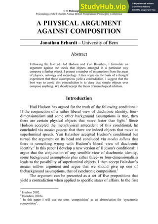 ©  Philosophical Writings
Proceedings of the Fifteenth Annual British Postgraduate Philosophy Conference
A PHYSICAL ARGUMENT
AGAINST COMPOSITION
Jonathan Erhardt – University of Bern
Abstract
Following the lead of Hud Hudson and Yuri Balashov, I formulate an
argument against the thesis that objects arranged in a particular way
compose a further object. I present a number of assumptions from the areas
of physics, ontology and mereology. I then argue on the basis of a thought
experiment that these assumptions yield a contradiction. I suggest that the
best way to avoid this contradiction is to deny that simple objects ever
compose anything. We should accept the thesis of mereological nihilism.
Introduction
Hud Hudson has argued for the truth of the following conditional:
If the conjunction of a rather liberal view of diachronic identity, four-
dimensionalism and some other background assumptions is true, then
there are certain physical objects that move faster than light.1
Since
Hudson accepted the metaphysical antecedent of this conditional, he
concluded via modus ponens that there are indeed objects that move at
superluminal speeds. Yuri Balashov accepted Hudson's conditional but
turned the argument on its head and concluded via modus tollens that
there is something wrong with Hudson’s liberal view of diachronic
identity.2
In this paper I develop a new version of Hudson's conditional: I
argue that the conjunction of any sensible view of diachronic identity,
some background assumptions plus either three- or four-dimensionalism
leads to the possibility of superluminal objects. I then accept Balashov’s
modus tollens argument and argue that we should give up one of
thebackground assumptions, that of synchronic composition.3
The argument can be presented as a set of five propositions that
yield a contradiction when applied to specific states of affairs. In the first
1
Hudson 2002.
2
Balashov 2003a.
3
In this paper I will use the term ‘composition’ as an abbreviation for ‘synchronic
composition’.
 