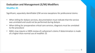 © Health Catalyst. Confidential and Proprietary.
Significant, separately identifiable E/M service exceptions for professional claims:
• When billing for dialysis services, documentation must indicate that the service
was unrelated and could not be performed during dialysis
• When billing for preoperative critical care services, diagnosis must be unrelated
to the procedure
• MACs may require a 100% review of a physician’s claims if determination is made
of a higher-than-normal use of modifier 25
Modifier 25
Evaluation and Management (E/M) Modifiers
 