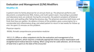 © Health Catalyst. Confidential and Proprietary.
A patient visits his family physician for an annual check up. The physician performs and
documents a comprehensive ROS, history, and multi-system exam. Counseling is provided
and laboratory tests are ordered. During the encounter, the patient complains of bilateral
knee pain and swelling after falling the previous day. The physician examines both knees and
finds that they are swollen. He obtains a history of the problem, gives a prescription for a
nonsteroidal anti-inflammatory drug, and asked patient to return in two weeks for follow up
visit. He spent 15 minutes on this problem.
Physician reports:
99396, Periodic comprehensive preventative medicine
and
99212-25, Office or other outpatient visit for the evaluation and management of an
established patient, which requires a medically appropriate history and/or examination and
straightforward medical decision making. When using time for code selection, 10-19 minutes
of total time is spent on the date of the encounter
Modifier 25
Evaluation and Management (E/M) Modifiers
 
