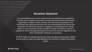 © Health Catalyst. Confidential and Proprietary.
Disclaimer Statement
This presentation was current at the time it was published or provided via
the web and is designed to provide accurate and authoritative information
regarding the subject matter covered. The information provided is only
intended to be a general overview with the understanding that neither the
presenter nor the event sponsor is engaged in rendering specific coding
advice. It is not intended to take the place of either the written policies or
regulations. We encourage participants to review the specific regulations and
other interpretive materials, as necessary.
All CPT® codes are trademarked by the American Medical Association (AMA)
and all revenue codes are copyrighted by the American Hospital Association
(AHA).
 