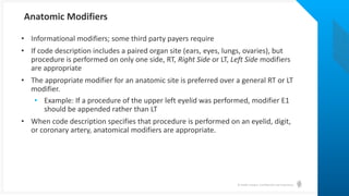 © Health Catalyst. Confidential and Proprietary.
• Informational modifiers; some third party payers require
• If code description includes a paired organ site (ears, eyes, lungs, ovaries), but
procedure is performed on only one side, RT, Right Side or LT, Left Side modifiers
are appropriate
• The appropriate modifier for an anatomic site is preferred over a general RT or LT
modifier.
• Example: If a procedure of the upper left eyelid was performed, modifier E1
should be appended rather than LT
• When code description specifies that procedure is performed on an eyelid, digit,
or coronary artery, anatomical modifiers are appropriate.
Anatomic Modifiers
 