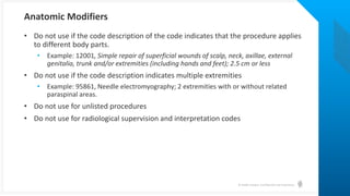 © Health Catalyst. Confidential and Proprietary.
• Do not use if the code description of the code indicates that the procedure applies
to different body parts.
• Example: 12001, Simple repair of superficial wounds of scalp, neck, axillae, external
genitalia, trunk and/or extremities (including hands and feet); 2.5 cm or less
• Do not use if the code description indicates multiple extremities
• Example: 95861, Needle electromyography; 2 extremities with or without related
paraspinal areas.
• Do not use for unlisted procedures
• Do not use for radiological supervision and interpretation codes
Anatomic Modifiers
 
