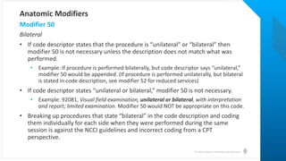 © Health Catalyst. Confidential and Proprietary.
Bilateral
• If code descriptor states that the procedure is “unilateral” or “bilateral” then
modifier 50 is not necessary unless the description does not match what was
performed.
• Example: If procedure is performed bilaterally, but code descriptor says “unilateral,”
modifier 50 would be appended. (If procedure is performed unilaterally, but bilateral
is stated in code description, see modifier 52 for reduced services)
• If code descriptor states “unilateral or bilateral,” modifier 50 is not necessary.
• Example: 92081, Visual field examination, unilateral or bilateral, with interpretation
and report; limited examination. Modifier 50 would NOT be appropriate on this code.
• Breaking up procedures that state “bilateral” in the code description and coding
them individually for each side when they were performed during the same
session is against the NCCI guidelines and incorrect coding from a CPT
perspective.
Modifier 50
Anatomic Modifiers
 