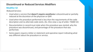 © Health Catalyst. Confidential and Proprietary.
Reduced Services
• Used when a service that doesn’t require anesthesia is discontinued or partially
reduced at the discretion of the physician or QHP.
• Used when the procedure performed is less than the requirements of the code
description and no alternate code exists. (Ex. One-view x-ray of ankle: 73600-52)
• Documentation in record must state when the procedure was started, why the
procedure was discontinued, and percentage of the procedure that was
performed.
• Some payers require a letter or statement and operative report indicating what
was different about the procedure or service.
Modifier 52
Discontinued or Reduced Services Modifiers
 