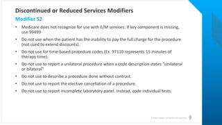 © Health Catalyst. Confidential and Proprietary.
• Medicare does not recognize for use with E/M services; If key component is missing,
use 99499
• Do not use when the patient has the inability to pay the full charge for the procedure
(not used to extend discounts).
• Do not use for time-based procedure codes (Ex. 97110 represents 15 minutes of
therapy time).
• Do not use to report a unilateral procedure when a code description states “unilateral
or bilateral”
• Do not use to describe a procedure done without contrast.
• Do not use to report the elective cancellation of a procedure.
• Do not use to report incomplete laboratory panel. Instead, code individual tests.
Modifier 52
Discontinued or Reduced Services Modifiers
 