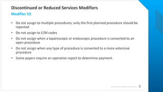 © Health Catalyst. Confidential and Proprietary.
• Do not assign to multiple procedures; only the first planned procedure should be
reported
• Do not assign to E/M codes
• Do not assign when a laparoscopic or endoscopic procedure is converted to an
open procedure
• Do not assign when any type of procedure is converted to a more extensive
procedure
• Some payers require an operative report to determine payment.
Modifier 53
Discontinued or Reduced Services Modifiers
 