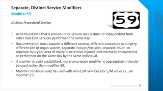 © Health Catalyst. Confidential and Proprietary.
Distinct Procedural Service
• Used to indicate that a procedure or service was distinct or independent from
other non-E/M services performed the same day.
• Documentation must support a different session, different procedure or surgery,
different site or organ system, separate incision/excision, separate lesion, or
separate injury (or area of injury in extensive injuries) not normally encountered
or performed on the same day by the same individual.
• If another already established, more descriptive modifier is appropriate it should
be used rather than modifier 59.
• Modifier 59 should only be used with non-E/M services (for E/M services, use
modifier 25)
Modifier 59
Separate, Distinct Service Modifiers
 