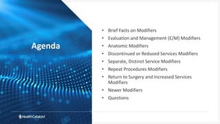 Agenda
• Brief Facts on Modifiers
• Evaluation and Management (E/M) Modifiers
• Anatomic Modifiers
• Discontinued or Reduced Services Modifiers
• Separate, Distinct Service Modifiers
• Repeat Procedures Modifiers
• Return to Surgery and Increased Services
Modifiers
• Newer Modifiers
• Questions
 