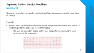 © Health Catalyst. Confidential and Proprietary.
Use when procedures are performed during different encounters on the same date
of service
Example:
• Patient has a treadmill cardiovascular stress test performed at 9:00 a.m. and a 12-
lead EKG performed at 11:30 for further testing
• EKG may be separately coded as this was not performed during the same
encounter as the stress test
Modifier 59
Separate, Distinct Service Modifiers
 