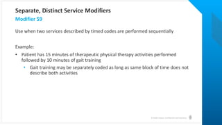 © Health Catalyst. Confidential and Proprietary.
Use when two services described by timed codes are performed sequentially
Example:
• Patient has 15 minutes of therapeutic physical therapy activities performed
followed by 10 minutes of gait training
• Gait training may be separately coded as long as same block of time does not
describe both activities
Modifier 59
Separate, Distinct Service Modifiers
 