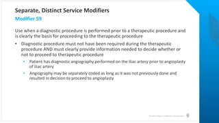 © Health Catalyst. Confidential and Proprietary.
Use when a diagnostic procedure is performed prior to a therapeutic procedure and
is clearly the basis for proceeding to the therapeutic procedure
• Diagnostic procedure must not have been required during the therapeutic
procedure AND must clearly provide information needed to decide whether or
not to proceed to therapeutic procedure
• Patient has diagnostic angiography performed on the iliac artery prior to angioplasty
of iliac artery
• Angiography may be separately coded as long as it was not previously done and
resulted in decision to proceed to angioplasty
Modifier 59
Separate, Distinct Service Modifiers
 