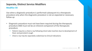© Health Catalyst. Confidential and Proprietary.
Use when a diagnostic procedure is performed subsequent to a therapeutic
procedure only when the diagnostic procedure is not an expected or necessary
follow-up
• Diagnostic procedure must not have been required during the therapeutic
procedure AND must not be an inherent component of the therapeutic
procedure
• Patient requires a chest x-ray following chest tube insertion due to development of
fever and persistent cough
• Chest x-ray may be separately coded due to clinical indications
Modifier 59
Separate, Distinct Service Modifiers
 