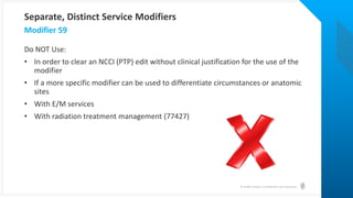 © Health Catalyst. Confidential and Proprietary.
Do NOT Use:
• In order to clear an NCCI (PTP) edit without clinical justification for the use of the
modifier
• If a more specific modifier can be used to differentiate circumstances or anatomic
sites
• With E/M services
• With radiation treatment management (77427)
Modifier 59
Separate, Distinct Service Modifiers
 