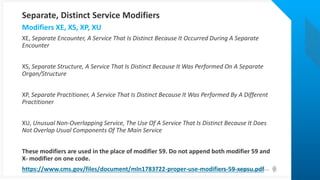 © Health Catalyst. Confidential and Proprietary.
XE, Separate Encounter, A Service That Is Distinct Because It Occurred During A Separate
Encounter
XS, Separate Structure, A Service That Is Distinct Because It Was Performed On A Separate
Organ/Structure
XP, Separate Practitioner, A Service That Is Distinct Because It Was Performed By A Different
Practitioner
XU, Unusual Non-Overlapping Service, The Use Of A Service That Is Distinct Because It Does
Not Overlap Usual Components Of The Main Service
These modifiers are used in the place of modifier 59. Do not append both modifier 59 and
X- modifier on one code.
https://www.cms.gov/files/document/mln1783722-proper-use-modifiers-59-xepsu.pdf
Modifiers XE, XS, XP, XU
Separate, Distinct Service Modifiers
 