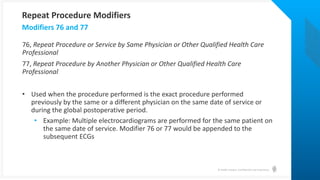 © Health Catalyst. Confidential and Proprietary.
76, Repeat Procedure or Service by Same Physician or Other Qualified Health Care
Professional
77, Repeat Procedure by Another Physician or Other Qualified Health Care
Professional
• Used when the procedure performed is the exact procedure performed
previously by the same or a different physician on the same date of service or
during the global postoperative period.
• Example: Multiple electrocardiograms are performed for the same patient on
the same date of service. Modifier 76 or 77 would be appended to the
subsequent ECGs
Modifiers 76 and 77
Repeat Procedure Modifiers
 
