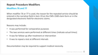 © Health Catalyst. Confidential and Proprietary.
When modifier 76 or 77 is used, the reason for the repeated service should be
entered in the narrative field in item 19 on the CMS-1500 claim form or in the
designated electronic field for electronic claims.
Reasons may include:
• It was performed for comparative purposes
• The two services were performed at different times (indicate actual times)
• It was for follow-up after treatment or intervention
• It was to repeat a test at different intervals
Documentation may be required to support medical necessity.
Modifiers 76 and 77
Repeat Procedure Modifiers
 