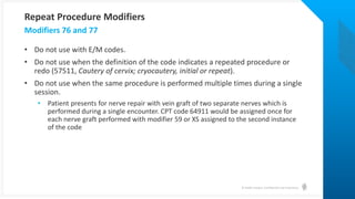 © Health Catalyst. Confidential and Proprietary.
• Do not use with E/M codes.
• Do not use when the definition of the code indicates a repeated procedure or
redo (57511, Cautery of cervix; cryocautery, initial or repeat).
• Do not use when the same procedure is performed multiple times during a single
session.
• Patient presents for nerve repair with vein graft of two separate nerves which is
performed during a single encounter. CPT code 64911 would be assigned once for
each nerve graft performed with modifier 59 or XS assigned to the second instance
of the code
Modifiers 76 and 77
Repeat Procedure Modifiers
 