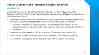 © Health Catalyst. Confidential and Proprietary.
Unplanned Return to the Operating/Procedure Room by the Same Physician or Other
Qualified Health Care Professional Following Initial Procedure for a Related Procedure During
the Postoperative Period
• Used when another procedure is performed during the postoperative period of the initial
procedure (unplanned) (For planned subsequent procedures, see Modifier 58)
• Example: Treatment of a complication or problem that occurred after the first
procedure related to that procedure that needs to be treated with another different
procedure.
• Procedure must be related to the first procedure (if unrelated, see modifier 79)
• Should not be used for repeat procedures (see modifier 76 for repeat procedures)
• For Medicare, a new global period does not begin with the use of modifier 78.
Modifier 78
Return to Surgery and Increased Services Modifiers
 