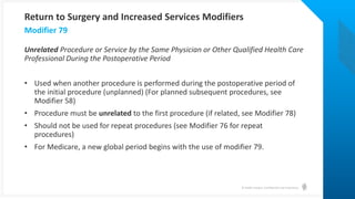© Health Catalyst. Confidential and Proprietary.
Unrelated Procedure or Service by the Same Physician or Other Qualified Health Care
Professional During the Postoperative Period
• Used when another procedure is performed during the postoperative period of
the initial procedure (unplanned) (For planned subsequent procedures, see
Modifier 58)
• Procedure must be unrelated to the first procedure (if related, see Modifier 78)
• Should not be used for repeat procedures (see Modifier 76 for repeat
procedures)
• For Medicare, a new global period begins with the use of modifier 79.
Modifier 79
Return to Surgery and Increased Services Modifiers
 
