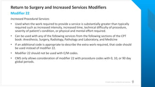 © Health Catalyst. Confidential and Proprietary.
Increased Procedural Services
• Used when the work required to provide a service is substantially greater than typically
required such as increased intensity, increased time, technical difficulty of procedure,
severity of patient’s condition, or physical and mental effort required.
• Can be used with any of the following services from the following sections of the CPT
book: Anesthesia, Surgery, Radiology, Pathology and Laboratory, and Medicine
• If an additional code is appropriate to describe the extra work required, that code should
be used instead of modifier 22.
• Modifier 22 should not be used with E/M codes.
• CMS only allows consideration of modifier 22 with procedure codes with 0, 10, or 90 day
global periods.
Modifier 22
Return to Surgery and Increased Services Modifiers
 