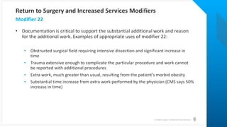 © Health Catalyst. Confidential and Proprietary.
• Documentation is critical to support the substantial additional work and reason
for the additional work. Examples of appropriate uses of modifier 22:
• Obstructed surgical field requiring intensive dissection and significant increase in
time
• Trauma extensive enough to complicate the particular procedure and work cannot
be reported with additional procedures
• Extra work, much greater than usual, resulting from the patient’s morbid obesity
• Substantial time increase from extra work performed by the physician (CMS says 50%
increase in time)
Modifier 22
Return to Surgery and Increased Services Modifiers
 