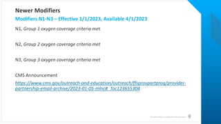 © Health Catalyst. Confidential and Proprietary.
N1, Group 1 oxygen coverage criteria met
N2, Group 2 oxygen coverage criteria met
N3, Group 3 oxygen coverage criteria met
CMS Announcement
https://www.cms.gov/outreach-and-education/outreach/ffsprovpartprog/provider-
partnership-email-archive/2023-01-05-mlnc#_Toc123655304
Modifiers N1-N3 – Effective 1/1/2023, Available 4/1/2023
Newer Modifiers
 