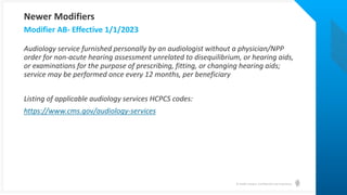 © Health Catalyst. Confidential and Proprietary.
Audiology service furnished personally by an audiologist without a physician/NPP
order for non-acute hearing assessment unrelated to disequilibrium, or hearing aids,
or examinations for the purpose of prescribing, fitting, or changing hearing aids;
service may be performed once every 12 months, per beneficiary
Listing of applicable audiology services HCPCS codes:
https://www.cms.gov/audiology-services
Modifier AB- Effective 1/1/2023
Newer Modifiers
 