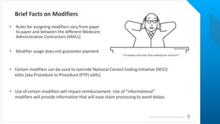 © Health Catalyst. Confidential and Proprietary.
Brief Facts on Modifiers
• Rules for assigning modifiers vary from payer
to payer and between the different Medicare
Administrative Contractors (MACs)
• Modifier usage does not guarantee payment
• Certain modifiers can be used to override National Correct Coding Initiative (NCCI)
edits [aka Procedure to Procedure (PTP) edits]
• Use of certain modifiers will impact reimbursement. Use of “informational”
modifiers will provide information that will ease claim processing to avoid delays.
 