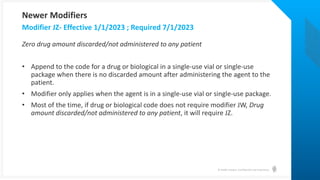© Health Catalyst. Confidential and Proprietary.
Zero drug amount discarded/not administered to any patient
• Append to the code for a drug or biological in a single-use vial or single-use
package when there is no discarded amount after administering the agent to the
patient.
• Modifier only applies when the agent is in a single-use vial or single-use package.
• Most of the time, if drug or biological code does not require modifier JW, Drug
amount discarded/not administered to any patient, it will require JZ.
Modifier JZ- Effective 1/1/2023 ; Required 7/1/2023
Newer Modifiers
 