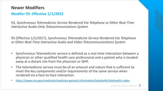 © Health Catalyst. Confidential and Proprietary.
93, Synchronous Telemedicine Service Rendered Via Telephone or Other Real-Time
Interactive Audio-Only Telecommunications System
95 (Effective 1/1/2017), Synchronous Telemedicine Service Rendered Via Telephone
or Other Real-Time Interactive Audio and Video Telecommunications System
• Synchronous Telemedicine service is defined as a real-time interaction between a
physician or other qualified health care professional and a patient who is located
away at a distant site from the physician or QHP.
• The telemedicine service must be of an amount and nature that is sufficient to
meet the key components and/or requirements of the same service when
rendered via a face-to-face interaction.
• https://www.cms.gov/medicare/medicare-general-information/telehealth/telehealth-codes
Modifer 93 -Effective 1/1/2022
Newer Modifiers
 