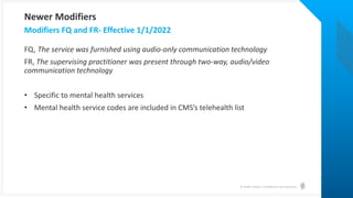 © Health Catalyst. Confidential and Proprietary.
FQ, The service was furnished using audio-only communication technology
FR, The supervising practitioner was present through two-way, audio/video
communication technology
• Specific to mental health services
• Mental health service codes are included in CMS’s telehealth list
Modifiers FQ and FR- Effective 1/1/2022
Newer Modifiers
 