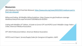 © Health Catalyst. Confidential and Proprietary.
Resources
2023 Medicare Part B Final Rule Released. https://www.asha.org/news/2022/2023-medicare-part-b-
final-rule-released/
Billing and Coding: JW Modifier Billing Guidelines. https://www.cms.gov/medicare-coverage-
database/view/article.aspx?articleId=53024&DocID=A52953
Coding with Modifiers 6th Edition. A Guide to Correct CPT and HCPCS Level II Modifier Usage. Robin I.
Linker, American Medical Association.
CPT 2023 Professional Edition. American Medical Association.
HCPCS Level II Expert. Service/Supply Codes for Caregivers & Suppliers. AAPC
 
