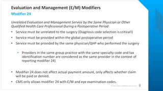 © Health Catalyst. Confidential and Proprietary.
Unrelated Evaluation and Management Service by the Same Physician or Other
Qualified Health Care Professional During a Postoperative Period
• Service must be unrelated to the surgery (Diagnosis code selection is critical!)
• Service must be provided within the global postoperative period
• Service must be provided by the same physician/QHP who performed the surgery
• Providers in the same group practice with the same specialty code and tax
identification number are considered as the same provider in the context of
reporting modifier 24)
• Modifier 24 does not affect actual payment amount, only affects whether claim
will be paid or denied.
• CMS only allows modifier 24 with E/M and eye examination codes.
Modifier 24
Evaluation and Management (E/M) Modifiers
 