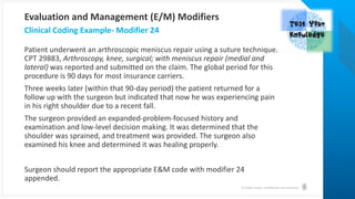 © Health Catalyst. Confidential and Proprietary.
Patient underwent an arthroscopic meniscus repair using a suture technique.
CPT 29883, Arthroscopy, knee, surgical; with meniscus repair (medial and
lateral) was reported and submitted on the claim. The global period for this
procedure is 90 days for most insurance carriers.
Three weeks later (within that 90-day period) the patient returned for a
follow up with the surgeon but indicated that now he was experiencing pain
in his right shoulder due to a recent fall.
The surgeon provided an expanded-problem-focused history and
examination and low-level decision making. It was determined that the
shoulder was sprained, and treatment was provided. The surgeon also
examined his knee and determined it was healing properly.
Surgeon should report the appropriate E&M code with modifier 24
appended.
Clinical Coding Example- Modifier 24
Evaluation and Management (E/M) Modifiers
 