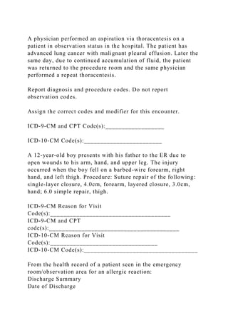 A physician performed an aspiration via thoracentesis on a
patient in observation status in the hospital. The patient has
advanced lung cancer with malignant pleural effusion. Later the
same day, due to continued accumulation of fluid, the patient
was returned to the procedure room and the same physician
performed a repeat thoracentesis.
Report diagnosis and procedure codes. Do not report
observation codes.
Assign the correct codes and modifier for this encounter.
ICD-9-CM and CPT Code(s):__________________
ICD-10-CM Code(s):________________________
A 12-year-old boy presents with his father to the ER due to
open wounds to his arm, hand, and upper leg. The injury
occurred when the boy fell on a barbed-wire forearm, right
hand, and left thigh. Procedure: Suture repair of the following:
single-layer closure, 4.0cm, forearm, layered closure, 3.0cm,
hand; 6.0 simple repair, thigh.
ICD-9-CM Reason for Visit
Code(s):_____________________________________
ICD-9-CM and CPT
code(s):________________________________________
ICD-10-CM Reason for Visit
Code(s):_________________________________
ICD-10-CM Code(s):___________________________________
From the health record of a patient seen in the emergency
room/observation area for an allergic reaction:
Discharge Summary
Date of Discharge
 