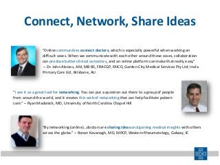 Connect, Network, Share Ideas
“I see it as a great tool for networking. You can put a question out there to a group of people
from around the world, and it creates this web of networking that can help facilitate patient
care.” – Ryan Madanick, MD, University of North Carolina Chapel Hill
“By networking (online)…doctors are sharing ideas and gaining medical insights with others
across the globe.” – Ronan Kavanagh, MD, MRCP, Western Rheumatology, Galway, IE
“Online communities connect doctors, which is especially powerful when working on
difficult cases. When we communicate with each other around these cases, collaboration
can produce better clinical outcomes, and an online platform can make that really easy.”
– Dr. John Aloizos, AM, MB BS, FRACGP, FAICD, Garden City Medical Services Pty Ltd; Inala
Primary Care Ltd, Brisbane, AU
 