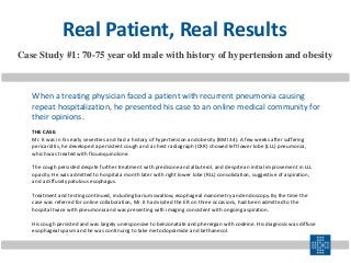 THE CASE:
Mr. K was in his early seventies and had a history of hypertension and obesity (BMI 34). A few weeks after suffering
pericarditis, he developed a persistent cough and a chest radiograph (CXR) showed left lower lobe (LLL) pneumonia,
which was treated with flouroquinolone.
The cough persisted despite further treatment with predisone and albuterol, and despite an initial improvement in LLL
opacity. He was admitted to hospital a month later with right lower lobe (RLL) consolidation, suggestive of aspiration,
and a diffusely patulous esophagus.
Treatment and testing continued, including barium swallow, esophageal manometry and endoscopy. By the time the
case was referred for online collaboration, Mr. K had visited the ER on three occasions, had been admitted to the
hospital twice with pneumonia and was presenting with imaging consistent with ongoing aspiration.
His cough persisted and was largely unresponsive to benzonatate and pherergan with codeine. His diagnosis was diffuse
esophageal spasm and he was continuing to take metoclopramide and bethanecol.
Case Study #1: 70-75 year old male with history of hypertension and obesity
Real Patient, Real Results
When a treating physician faced a patient with recurrent pneumonia causing
repeat hospitalization, he presented his case to an online medical community for
their opinions.
 