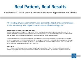 DIAGNOSIS & TREATMENT RECOMMENDATIONS:
Consulting physicians challenged the diagnosis of diffuse esophageal spasm and suggested the problem was reflux
disease leading to aspiration and aspiration pneumonia. They considered the drugs metoclopramide and bethanechol
were probably doing more harm than good and recommended they should be discontinued.
They noted that Mr. K was already on maximum dose of PPI and was not a good candidate for anti-reflux surgery. His
recommendation was that Mr. K should be strongly encouraged to undertake a serious weightloss program as his weight
was exacerbating the reflux problem. Mr. K’s cough, laryngeal edmema and recurrent pneumonia were very likely the
result of chronic aspiration from uncontrolled acid reflux.
OUTCOMES:
Mr. K discontinued the drugs that were exacerbating his gastroesophegeal reflux and undertook the recommended
weight-loss program. He lost 20 pounds and has not had any recurrence of the pneumonia or hospitalization since.
Case Study #1: 70-75 year old male with history of hypertension and obesity
The treating physician consulted trusted gastroenterologists and pulmonologists
in the community, who helped make an astute differential diagnosis.
Real Patient, Real Results
 