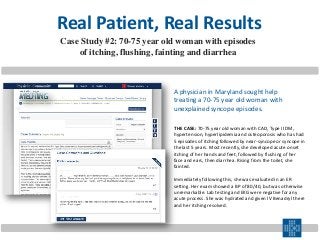 Real Patient, Real Results
THE CASE: 70-75 year old woman with CAD, Type II DM,
hypertension, hyperlipidemia and osteoporosis who has had
5 episodes of itching followed by near-syncope or syncope in
the last 5 years. Most recently, she developed acute onset
itching of her hands and feet, followed by flushing of her
face and ears, then diarrhea. Rising from the toilet, she
fainted.
Immediately following this, she was evaluated in an ER
setting. Her exam showed a BP of 80/40, but was otherwise
unremarkable. Lab testing and EKG were negative for any
acute process. She was hydrated and given IV Benadryl there
and her itching resolved.
Case Study #2: 70-75 year old woman with episodes
of itching, flushing, fainting and diarrhea
A physician in Maryland sought help
treating a 70-75 year old woman with
unexplained syncope episodes.
 