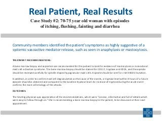 TREATMENT RECOMMENDATIONS:
A bone marrow biopsy and aspiration are recommended for this patient to look for evidence of mastocytosis or monoclonal
mast cell activation syndrome. The bone marrow biopsy should be stained for CD117, tryptase and CD25, and the aspirate
should be reviewed carefully for spindle shaped hypogranular mast cells. Aspirate should be sent for c-kit D816V mutation.
In addition, in order to confirm mast cell degranulation as the cause of the events, a tryptase level within 4 hours of a future
episode should be obtained and compared to the baseline tryptase level. An increase of tryptase during the acute event
confirms the mast cell etiology of the attacks.
OUTCOMES:
The treating physician was appreciative of the recommendations, which were “concise, informative and full of details which
were easy to follow through on.” She is recommending a bone marrow biopsy to the patient, to be discussed at their next
appointment.
Community members identified the patient’s symptoms as highly suggestive of a
systemic vasoactive mediator release, such as seen in anaphylaxis or mastocytosis.
Real Patient, Real Results
Case Study #2: 70-75 year old woman with episodes
of itching, flushing, fainting and diarrhea
 
