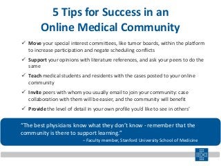 5 Tips for Success in an
Online Medical Community
 Move your special interest committees, like tumor boards, within the platform
to increase participation and negate scheduling conflicts
 Support your opinions with literature references, and ask your peers to do the
same
 Teach medical students and residents with the cases posted to your online
community
 Invite peers with whom you usually email to join your community: case
collaboration with them will be easier, and the community will benefit
 Provide the level of detail in your own profile you’d like to see in others’
“The best physicians know what they don’t know - remember that the
community is there to support learning.”
– Faculty member, Stanford University School of Medicine
 