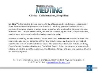 For more information, contact Eric Glazer, Vice President, Physician Engagement
P: 617.226.3623 / E: eglazer@bestdoctors.com
Medting™ is the leading physician connectivity software, enabling clinicians to seamlessly
share data and knowledge securely on the cloud. Medting, powered by Best Doctors,
provides clinicians a private, branded forum to easily exchange insights, diagnostic images
and other files. The platform is widely used by life sciences organizations, hospital systems,
medical associations and medical schools around the globe.
Founded in 1989 by Harvard Medical School professors, Best Doctors delivers answers and
improved outcomes for patients and their treating physicians by channeling top medical
expertise to consult on difficult clinical cases. Our products and services include Medting,
ExpertConsult, InterConsultation and Find a Best Doctor. Often our services are seamlessly
integrated into the benefit programs and health care offerings of larger employers and health
insurance companies.
Clinical Collaboration, Simplified
 
