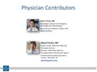 Physician Contributors
Garry Choy, MD
Radiologist, Division of Emergency
Radiology and Teleradiology
Mass General Hospital - Boston, MA
@GarryChoy
Miguel Perales, MD
Deputy Chief, Adult Bone Marrow
Transplant Service
Director, Adult Bone Marrow
Transplantation Fellowship Program
Memorial Sloan-Kettering Cancer
Center - New York, NY
@DrMiguelPerales
2
 