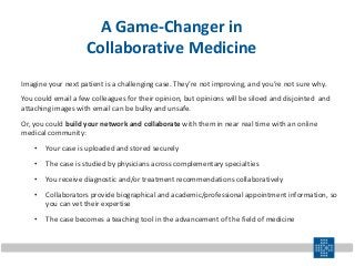 A Game-Changer in
Collaborative Medicine
Imagine your next patient is a challenging case. They’re not improving, and you’re not sure why.
You could email a few colleagues for their opinion, but opinions will be siloed and disjointed and
attaching images with email can be bulky and unsafe.
Or, you could build your network and collaborate with them in near real time with an online
medical community:
• Your case is uploaded and stored securely
• The case is studied by physicians across complementary specialties
• You receive diagnostic and/or treatment recommendations collaboratively
• Collaborators provide biographical and academic/professional appointment information, so
you can vet their expertise
• The case becomes a teaching tool in the advancement of the field of medicine
 