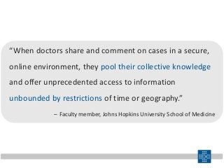 “When doctors share and comment on cases in a secure,
online environment, they pool their collective knowledge
and offer unprecedented access to information
unbounded by restrictions of time or geography.”
– Faculty member, Johns Hopkins University School of Medicine
 