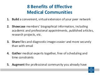 8 Benefits of Effective
Medical Communities
1. Build a convenient, virtual extension of your peer network
2. Showcase members’ biographical information, including
academic and professional appointments, published articles,
research projects, etc.
3. Share files and diagnostic images easier and more securely
than with email
4. Gather medical experts together, free of scheduling and
time constraints
5. Augment the professional community you already have
 