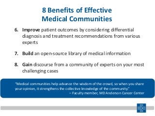 6. Improve patient outcomes by considering differential
diagnosis and treatment recommendations from various
experts
7. Build an open-source library of medical information
8. Gain discourse from a community of experts on your most
challenging cases
“Medical communities help advance the wisdom of the crowd, so when you share
your opinion, it strengthens the collective knowledge of the community.”
– Faculty member, MD Anderson Cancer Center
8 Benefits of Effective
Medical Communities
 
